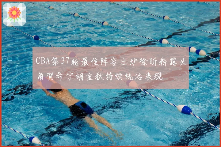 CBA第37轮最佳阵容出炉徐昕崭露头角贺希宁胡金秋持续统治表现