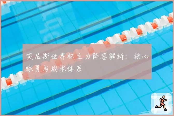 突尼斯世界杯主力阵容解析：核心球员与战术体系