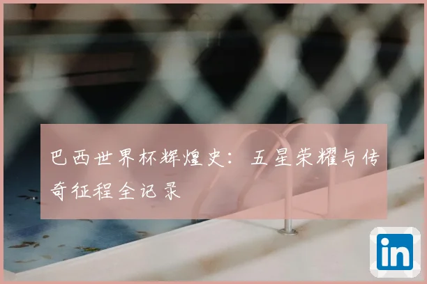 巴西世界杯辉煌史:五星荣耀与传奇征程全记录