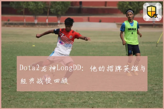 Dota2龙神LongDD：他的招牌英雄与经典战役回顾