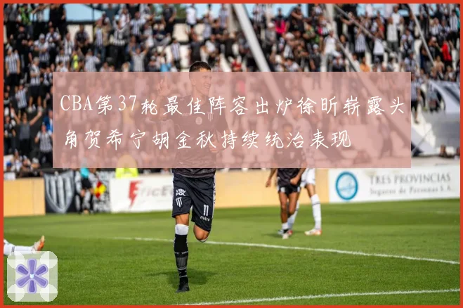 CBA第37轮最佳阵容出炉徐昕崭露头角贺希宁胡金秋持续统治表现