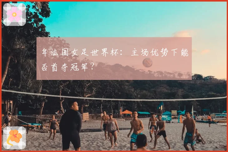 年法国女足世界杯：主场优势下能否首夺冠军？