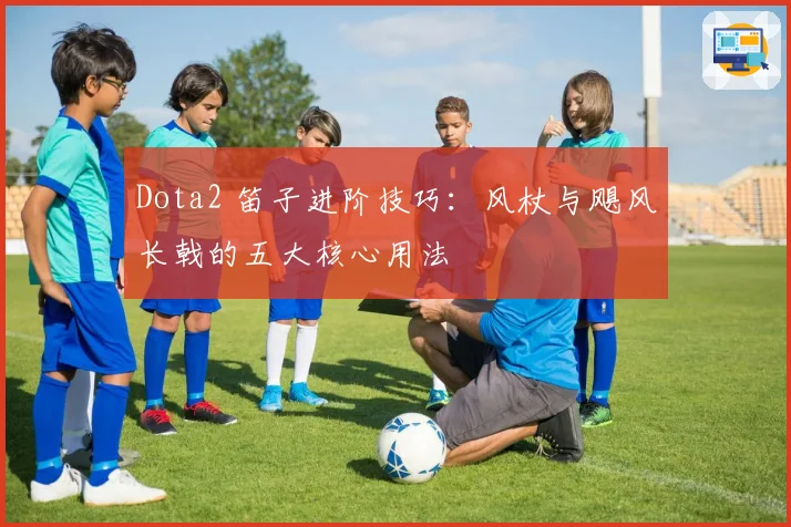 Dota2 笛子进阶技巧：风杖与飓风长戟的五大核心用法