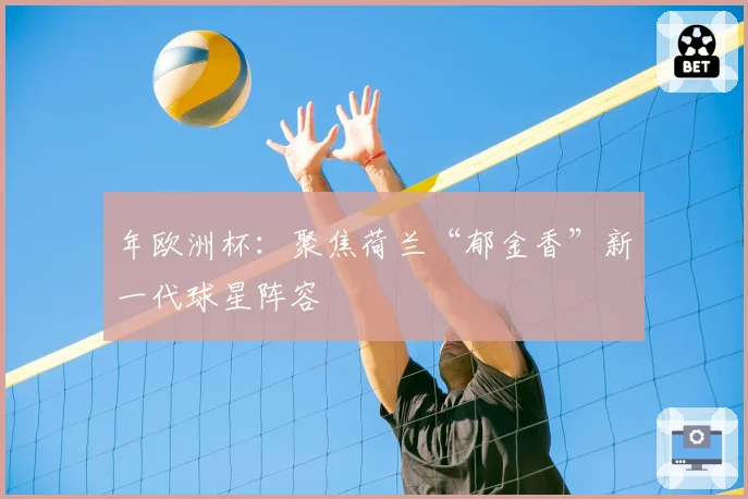 年欧洲杯：聚焦荷兰“郁金香”新一代球星阵容