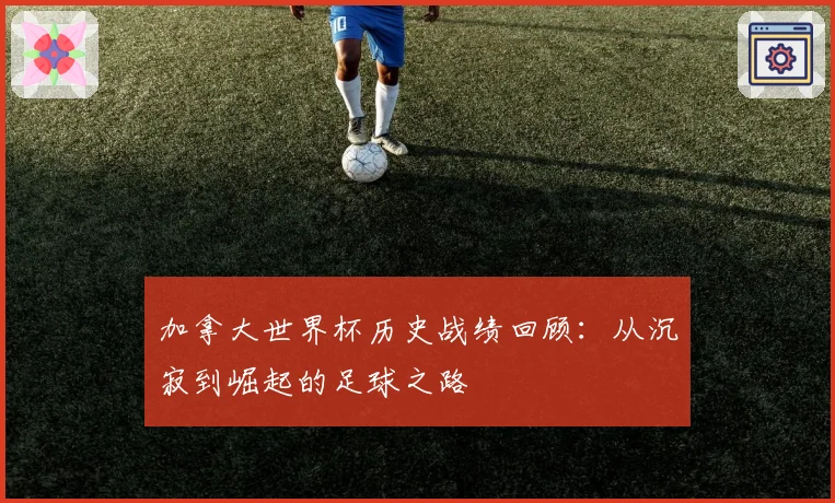 加拿大世界杯历史战绩回顾：从沉寂到崛起的足球之路